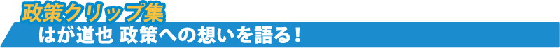 政策クリップ集 はが道也 政策への想いを語る!